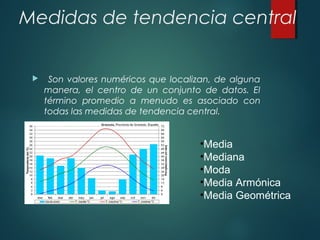 Medidas de tendencia central
 Son valores numéricos que localizan, de alguna
manera, el centro de un conjunto de datos. El
término promedio a menudo es asociado con
todas las medidas de tendencia central.
•Media
•Mediana
•Moda
•Media Armónica
•Media Geométrica
 