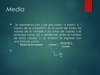Media
 Se representa por x (se lee como “x barra” o “
media de la muestra”). Es la suma de todos los
valores de la variable x (la suma de valores x se
simboliza como Σx) y dividiendo entre el número
de estos valores, n. Lo anterior se expresa con
una fórmula como:

Media de la muestra: x barra =
suma de x
número
x =
Σx
n
 