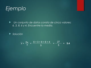 Ejemplo
 Un conjunto de datos consta de cinco valores:
6, 3, 8, 6 y 4. Encuentre la media.
 Solución
x =
Σx
n
=
6 + 3 + 8 + 6 + 4
5
=
27
5
= 5.4
 