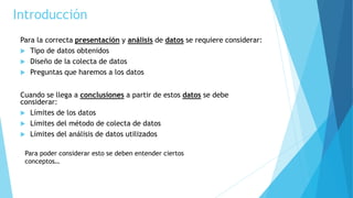 Introducción
Para la correcta presentación y análisis de datos se requiere considerar:
 Tipo de datos obtenidos
 Diseño ...