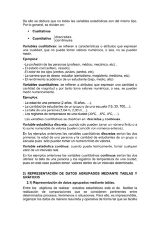 De ello se deduce que no todas las variables estadísticas son del mismo tipo.
Por lo general, se dividen en:
 Cualitativas
 Cuantitativa
continuas
discretas
Variables cualitativas: se refieren a características o atributos que expresan
una cualidad, que no puede tomar valores numéricos, o sea, no se pueden
medir.
Ejemplos:
-La profesión de las personas (profesor, médico, mecánico, etc) .
- El estado civil (soltero, casado).
-El color de los ojos (verdes, azules, pardos, etc).
- La carrera que se desea estudiar (periodismo, magisterio, medicina, etc).
- El rendimiento académico de un estudiante (bajo, medio, alto)
Variables cuantitativas: se refieren a atributos que expresan una cantidad o
cantidad de magnitud y por tanto toma valores numéricos, o sea, se pueden
medir numéricamente.
Ejemplos:
- La edad de una persona (2 años, 15 años, …).
- La cantidad de estudiantes de un grupo o de una escuela (15, 30, 700,…).
- La talla de una persona (1,64 m, 2,00 m,…).
- Los registros de temperatura de una ciudad (30ºC, –5ºC, 0ºC, …).
Las variables cuantitativas se clasifican en: discretas y continuas.
Variable estadística discreta: cuando solo pueden tomar un número finito o a
lo sumo numerable de valores (suelen coincidir con números enteros).
En los ejemplos anteriores las variables cuantitativas discretas serían las dos
primeras: la edad de una persona y la cantidad de estudiantes de un grupo o
escuela pues sólo pueden tomar un número finito de valores.
Variable estadística continua: cuando puede teóricamente, tomar cualquier
valor de un intervalo real.
En los ejemplos anteriores las variables cuantitativas continuas serían las dos
últimas: la talla de una persona y los registros de temperatura de una ciudad,
pues en este caso pueden tomar valores dentro de un intervalo determinado.
2) REPRESENTACIÓN DE DATOS AGRUPADOS MEDIANTE TABLAS Y
GRÁFICOS
2.1) Representación de datos agrupados mediante tablas.
Entre los objetivos de realizar estudios estadísticos está el de facilitar la
realización de comparaciones que se consideren pertinentes entre
determinados procesos, fenómenos o situaciones. Para ello, es imprescindible,
organizar los datos de manera resumida y operativa de forma tal que se facilite
 