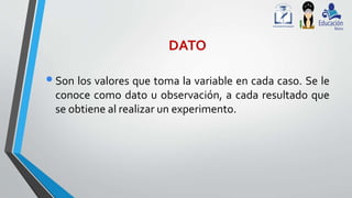 DATO
•Son los valores que toma la variable en cada caso. Se le
conoce como dato u observación, a cada resultado que
se obtiene al realizar un experimento.
 