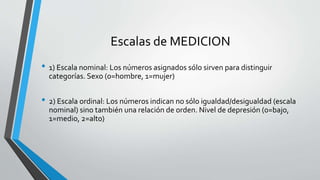 Escalas de MEDICION
• 1) Escala nominal: Los números asignados sólo sirven para distinguir
categorías. Sexo (0=hombre, 1=mujer)
• 2) Escala ordinal: Los números indican no sólo igualdad/desigualdad (escala
nominal) sino también una relación de orden. Nivel de depresión (0=bajo,
1=medio, 2=alto)
 