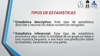TIPOS DE ESTADISTICAS
•Estadística descriptiva: Este tipo de estadística
describe y resume los datos numéricos recogidos .
•Estadística inferencial: Este tipo de estadística
pronostica algo sobre la totalidad de un grupo en base a
una muestra pequeña, o sea hace una predicción sobre
la totalidad, basándose en una parte.
 