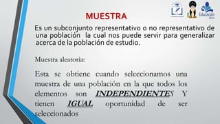 MUESTRA
Es un subconjunto representativo o no representativo de
una población la cual nos puede servir para generalizar
acerca de la población de estudio.
Muestra aleatoria:
Esta se obtiene cuando seleccionamos una
muestra de una población en la que todos los
elementos son INDEPENDIENTES Y
tienen IGUAL oportunidad de ser
seleccionados
 