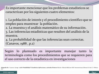 Es importante mencionar que los problemas estadísticos se
caracterizan por los siguientes cuatro elementos:
1. La población de interés y el procedimiento científico que se
empleo para muestrear la población.
2. La muestra y el análisis matemático de su información.
3. Las inferencias estadísticas que resulten del análisis de la
muestra.
4. La probabilidad de que las inferencias sean correctas.
(Canavos, 1988 , p.2)
Según lo planteado es importante manejar tanto la
terminología como los procedimientos que se requieren para
el uso correcto de la estadística en investigaciones
LVLG-sept2020 Pág 11
Adaptado de: Canavos, George. (1988) Probabilidad Y Estadística Aplicaciones y métodos Primera Edición. Editorial MsGraw-Hill/ Interamericana Editores S.A de C.V. México
D.F.
 