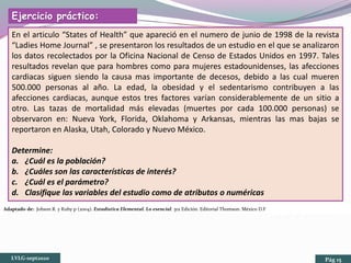 Adaptado de: Johson R. y Kuby p (2004). Estadística Elemental. Lo esencial. 3ra Edición. Editorial Thomson. México D.F
Ejercicio práctico:
En el articulo “States of Health” que apareció en el numero de junio de 1998 de la revista
“Ladies Home Journal” , se presentaron los resultados de un estudio en el que se analizaron
los datos recolectados por la Oficina Nacional de Censo de Estados Unidos en 1997. Tales
resultados revelan que para hombres como para mujeres estadounidenses, las afecciones
cardiacas siguen siendo la causa mas importante de decesos, debido a las cual mueren
500.000 personas al año. La edad, la obesidad y el sedentarismo contribuyen a las
afecciones cardiacas, aunque estos tres factores varían considerablemente de un sitio a
otro. Las tazas de mortalidad más elevadas (muertes por cada 100.000 personas) se
observaron en: Nueva York, Florida, Oklahoma y Arkansas, mientras las mas bajas se
reportaron en Alaska, Utah, Colorado y Nuevo México.
Determine:
a. ¿Cuál es la población?
b. ¿Cuáles son las características de interés?
c. ¿Cuál es el parámetro?
d. Clasifique las variables del estudio como de atributos o numéricas
LVLG-sept2020 Pág 15
 