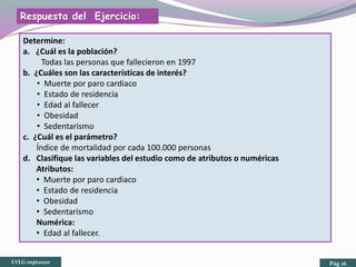 Determine:
a. ¿Cuál es la población?
Todas las personas que fallecieron en 1997
b. ¿Cuáles son las características de interés?
• Muerte por paro cardiaco
• Estado de residencia
• Edad al fallecer
• Obesidad
• Sedentarismo
c. ¿Cuál es el parámetro?
Índice de mortalidad por cada 100.000 personas
d. Clasifique las variables del estudio como de atributos o numéricas
Atributos:
• Muerte por paro cardiaco
• Estado de residencia
• Obesidad
• Sedentarismo
Numérica:
• Edad al fallecer.
Respuesta del Ejercicio:
LVLG-sept2020 Pág 16
 