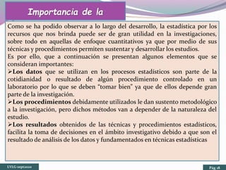 Importancia de la
EstadísticaComo se ha podido observar a lo largo del desarrollo, la estadística por los
recursos que nos brinda puede ser de gran utilidad en la investigaciones,
sobre todo en aquellas de enfoque cuantitativos ya que por medio de sus
técnicas y procedimientos permiten sustentar y desarrollar los estudios.
Es por ello, que a continuación se presentan algunos elementos que se
consideran importantes:
Los datos que se utilizan en los procesos estadísticos son parte de la
cotidianidad o resultado de algún procedimiento controlado en un
laboratorio por lo que se deben “tomar bien” ya que de ellos depende gran
parte de la investigación.
Los procedimientos debidamente utilizados le dan sustento metodológico
a la investigación, pero dichos métodos van a depender de la naturaleza del
estudio.
Los resultados obtenidos de las técnicas y procedimientos estadísticos,
facilita la toma de decisiones en el ámbito investigativo debido a que son el
resultado de análisis de los datos y fundamentados en técnicas estadísticas
LVLG-sept2020 Pág 18
 
