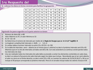 1ra Respuesta del
Ejercicio:Se ordenan los datos en forma creciente para facilitar la agrupación
53 62 65 71 73 75 77 79 85 90
57 62 66 71 74 75 78 80 85 93
59 62 67 71 74 75 78 81 86 93
60 62 67 72 74 76 78 82 87 94
60 63 68 72 75 76 78 82 88 95
60 63 68 73 75 76 78 83 88 95
61 65 68 73 75 76 79 84 88 96
61 65 69 73 75 77 79 85 89 97
Siguiendo los pasos sugeridos en la parte anterior se tienen
1) Número de datos 80, n=80
2) Valor Máximo es 97, el valor Mínimo es 53
3) R= 97- 53= 44
4) Se Determina el número de intervalo por medio de la Regla de Sturges que es k=1+3,3* log(80)≈ 8
5) La longitud o amplitud del intervalo c= 44/8, c = 5,5≈ 6
6) En ambas tablas el primer intervalo ira entre 53 a 59 (53 + 6= 59)
7) En la tabla de intervalos semi – abierto (es el mismo que el anterior) es decir el próximo intervalo será 59 a 65.
Mientras que en la otra de intervalos cerrados será 60 a 66. Con esta aclaratoria se continua construyendo todos
los intervalos de clase
8) Una vez realizado todos los intervalos de cada tabla se procede a contar los elementos contenidos en cada clase,
es decir se coloca la frecuencia de cada intervalo según los datos que incluya. Recordando que al ser semi-abierto,
el valor no cierra en el límite derecho, es decir entre [53 a 59), se cuentan los valores de 53,54,55,56,57 y 58 no se
incluye el 59 porque corresponde al próximo intervalo. Pero en el cerrado incluye todos los valores incluso el 59
LVLG-sept2020 Pág 38
 