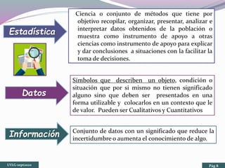 Ciencia o conjunto de métodos que tiene por
objetivo recopilar, organizar, presentar, analizar e
interpretar datos obtenidos de la población o
muestra como instrumento de apoyo a otras
ciencias como instrumento de apoyo para explicar
y dar conclusiones a situaciones con la facilitar la
toma de decisiones.
Símbolos que describen un objeto, condición o
situación que por si mismo no tienen significado
alguno sino que deben ser presentados en una
forma utilizable y colocarlos en un contexto que le
de valor. Pueden ser Cualitativos y Cuantitativos
Conjunto de datos con un significado que reduce la
incertidumbre o aumenta el conocimiento de algo.
Estadística
Datos
Información
LVLG-sept2020 Pág 8
 