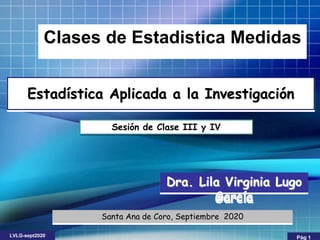 Dra. Lila Virginia Lugo
García
Santa Ana de Coro, Septiembre 2020
Clases de Estadistica Medidas
Sesión de Clase III y IV
Estadística Aplicada a la Investigación
LVLG-sept2020 Pág 1
 