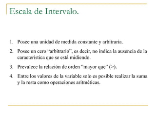 Escala de Intervalo.


1. Posee una unidad de medida constante y arbitraria.
2. Posee un cero “arbitrario”, es decir, no indica la ausencia de la
   característica que se está midiendo.
3. Prevalece la relación de orden “mayor que” (>).
4. Entre los valores de la variable solo es posible realizar la suma
   y la resta como operaciones aritméticas.
 