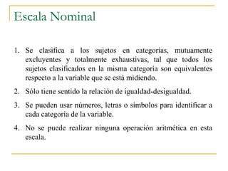 Escala Nominal

1. Se clasifica a los sujetos en categorías, mutuamente
   excluyentes y totalmente exhaustivas, tal que todos los
   sujetos clasificados en la misma categoría son equivalentes
   respecto a la variable que se está midiendo.
2. Sólo tiene sentido la relación de igualdad-desigualdad.
3. Se pueden usar números, letras o símbolos para identificar a
   cada categoría de la variable.
4. No se puede realizar ninguna operación aritmética en esta
   escala.
 