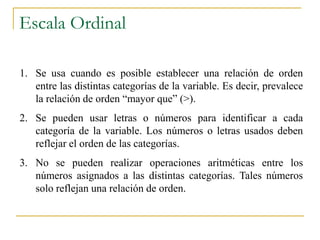 Escala Ordinal

1. Se usa cuando es posible establecer una relación de orden
   entre las distintas categorías de la variable. Es decir, prevalece
   la relación de orden “mayor que” (>).
2. Se pueden usar letras o números para identificar a cada
   categoría de la variable. Los números o letras usados deben
   reflejar el orden de las categorías.
3. No se pueden realizar operaciones aritméticas entre los
   números asignados a las distintas categorías. Tales números
   solo reflejan una relación de orden.
 