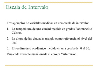 Escala de Intervalo

Tres ejemplos de variables medidas en una escala de intervalo:
1. La temperatura de una ciudad medida en grados Fahrenheit o
   Celsius.
2. La altura de las ciudades usando como referencia el nivel del
   mar.
3. El rendimiento académico medido en una escala del 0 al 20.
Para cada variable mencionada el cero es “arbitrario”.
 