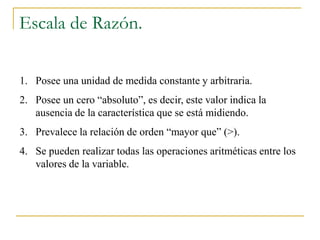 Escala de Razón.

1. Posee una unidad de medida constante y arbitraria.
2. Posee un cero “absoluto”, es decir, este valor indica la
   ausencia de la característica que se está midiendo.
3. Prevalece la relación de orden “mayor que” (>).
4. Se pueden realizar todas las operaciones aritméticas entre los
   valores de la variable.
 