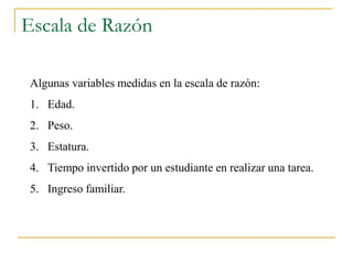 Escala de Razón

 Algunas variables medidas en la escala de razón:
 1. Edad.
 2. Peso.
 3. Estatura.
 4. Tiempo invertido por un estudiante en realizar una tarea.
 5. Ingreso familiar.
 