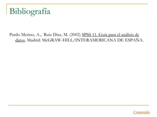 Bibliografía

Pardo Merino, A., Ruiz Díaz, M. (2002) SPSS 11. Guía para el análisis de
   datos. Madrid: McGRAW-HILL/INTERAMERICANA DE ESPAÑA.




                                                                  Contenido
 