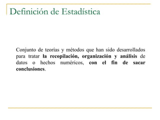Definición de Estadística


 Conjunto de teorías y métodos que han sido desarrollados
 para tratar la recopilación, organización y análisis de
 datos o hechos numéricos, con el fin de sacar
 conclusiones.
 