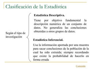 Clasificación de la Estadística
                   Estadística Descriptiva.
                   Tiene por objetivo fundamental la
                   descripción numérica de un conjunto de
                   datos. No generaliza las conclusiones
                   obtenidas a otros grupos de datos.
Según el tipo de
investigación
                   Estadística Inferencial.
                   Usa la información aportada por una muestra
                   para sacar conclusiones de la población de la
                   cual ha sido extraida; siempre recordando
                   que existe la probabilidad de hacerlo en
                   forma errada

                                                     Contenido
 