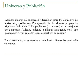 Universo y Población

Algunos autores no establecen diferencias entre los conceptos de
universo y población. Por ejemplo, Pardo Merino, propone la
siguiente definición: “Una población (o universo) es un conjunto
de elementos (sujetos, objetos, entidades abstractas, etc.) que
poseen una o más características específicas en común.”

Por el contrario, otros autores si establecen diferencias entre tales
conceptos.
 