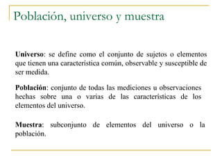 Población, universo y muestra

Universo: se define como el conjunto de sujetos o elementos
que tienen una característica común, observable y susceptible de
ser medida.

Población: conjunto de todas las mediciones u observaciones
hechas sobre una o varias de las características de los
elementos del universo.

Muestra: subconjunto de elementos del universo o la
población.
 