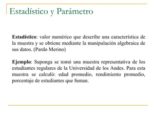 Estadístico y Parámetro

Estadístico: valor numérico que describe una característica de
la muestra y se obtiene mediante la manipulación algebraica de
sus datos. (Pardo Merino)

Ejemplo: Suponga se tomó una muestra representativa de los
estudiantes regulares de la Universidad de los Andes. Para esta
muestra se calculó: edad promedio, rendimiento promedio,
porcentaje de estudiantes que fuman.
 