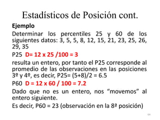Estadísticos de Posición cont.
Ejemplo
Determinar los percentiles 25 y 60 de los
siguientes datos: 3, 5, 5, 8, 12, 15, 21, 23, 25, 26,
29, 35
P25 D= 12 x 25 /100 = 3
resulta un entero, por tanto el P25 corresponde al
promedio de las observaciones en las posiciones
3º y 4º, es decir, P25= (5+8)/2 = 6.5
P60 D = 12 x 60 / 100 = 7.2
Dado que no es un entero, nos “movemos” al
entero siguiente.
Es decir, P60 = 23 (observación en la 8ª posición)
64
 