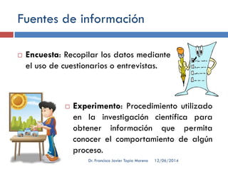 Fuentes de información
 Encuesta: Recopilar los datos mediante
el uso de cuestionarios o entrevistas.
 Experimento: Procedimiento utilizado
en la investigación científica para
obtener información que permita
conocer el comportamiento de algún
proceso.
12/06/2014Dr. Francisco Javier Tapia Moreno
 