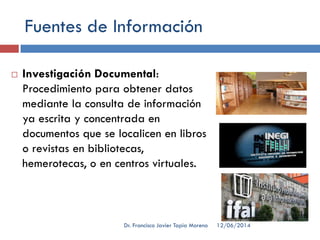 Fuentes de Información
 Investigación Documental:
Procedimiento para obtener datos
mediante la consulta de información
ya escrita y concentrada en
documentos que se localicen en libros
o revistas en bibliotecas,
hemerotecas, o en centros virtuales.
12/06/2014Dr. Francisco Javier Tapia Moreno
 