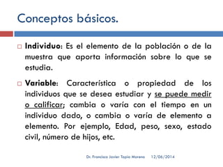 Conceptos básicos.
 Individuo: Es el elemento de la población o de la
muestra que aporta información sobre lo que se
estudia.
 Variable: Característica o propiedad de los
individuos que se desea estudiar y se puede medir
o calificar; cambia o varía con el tiempo en un
individuo dado, o cambia o varía de elemento a
elemento. Por ejemplo, Edad, peso, sexo, estado
civil, número de hijos, etc.
12/06/2014Dr. Francisco Javier Tapia Moreno
 