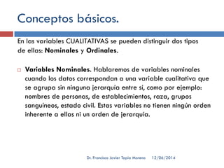 Conceptos básicos.
En las variables CUALITATIVAS se pueden distinguir dos tipos
de ellas: Nominales y Ordinales.
 Variables Nominales. Hablaremos de variables nominales
cuando los datos correspondan a una variable cualitativa que
se agrupa sin ninguna jerarquía entre sí, como por ejemplo:
nombres de personas, de establecimientos, raza, grupos
sanguíneos, estado civil. Estas variables no tienen ningún orden
inherente a ellas ni un orden de jerarquía.
12/06/2014Dr. Francisco Javier Tapia Moreno
 
