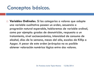 Conceptos básicos.
 Variables Ordinales. Si las categorías o valores que adopte
una variable cualitativa poseen un orden, secuencia o
progresión natural esperable, hablaremos de variable ordinal,
como por ejemplo: grados de desnutrición, respuesta a un
tratamiento, nivel socioeconómico, intensidad de consumo de
alcohol, días de la semana, meses del año, escalas de Killip o
Apgar. A pesar de este orden jerárquico no es posible
obtener valoración numérica lógica entre dos valores.
12/06/2014Dr. Francisco Javier Tapia Moreno
 