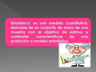 Estadístico: es una medida cuantitativa,
derivada de un conjunto de datos de una
muestra con el objetivo de estimar o
contrastar    características   de  una
población o modelo estadístico.
 