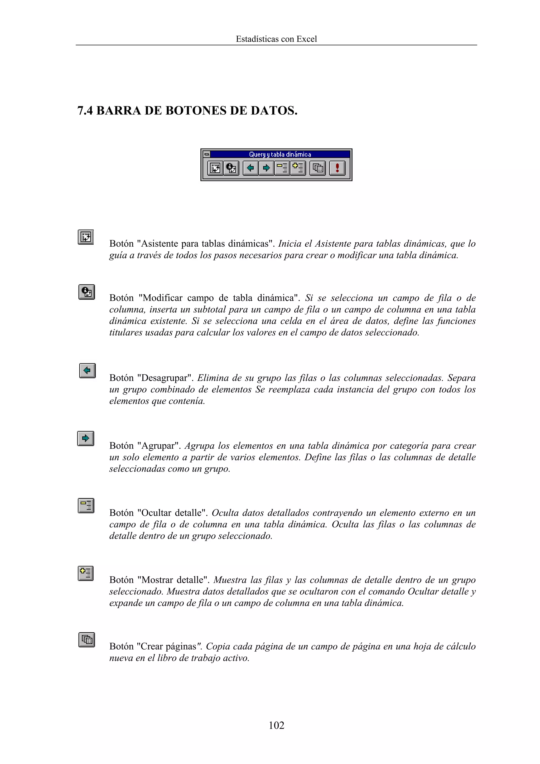 Estadísticas con Excel




7.4 BARRA DE BOTONES DE DATOS.




    Botón "Asistente para tablas dinámicas". Inicia el Asistente para tablas dinámicas, que lo
    guía a través de todos los pasos necesarios para crear o modificar una tabla dinámica.



    Botón "Modificar campo de tabla dinámica". Si se selecciona un campo de fila o de
    columna, inserta un subtotal para un campo de fila o un campo de columna en una tabla
    dinámica existente. Si se selecciona una celda en el área de datos, define las funciones
    titulares usadas para calcular los valores en el campo de datos seleccionado.



    Botón "Desagrupar". Elimina de su grupo las filas o las columnas seleccionadas. Separa
    un grupo combinado de elementos Se reemplaza cada instancia del grupo con todos los
    elementos que contenía.



    Botón "Agrupar". Agrupa los elementos en una tabla dinámica por categoría para crear
    un solo elemento a partir de varios elementos. Define las filas o las columnas de detalle
    seleccionadas como un grupo.



    Botón "Ocultar detalle". Oculta datos detallados contrayendo un elemento externo en un
    campo de fila o de columna en una tabla dinámica. Oculta las filas o las columnas de
    detalle dentro de un grupo seleccionado.



    Botón "Mostrar detalle". Muestra las filas y las columnas de detalle dentro de un grupo
    seleccionado. Muestra datos detallados que se ocultaron con el comando Ocultar detalle y
    expande un campo de fila o un campo de columna en una tabla dinámica.



    Botón "Crear páginas". Copia cada página de un campo de página en una hoja de cálculo
    nueva en el libro de trabajo activo.




                                           102
 