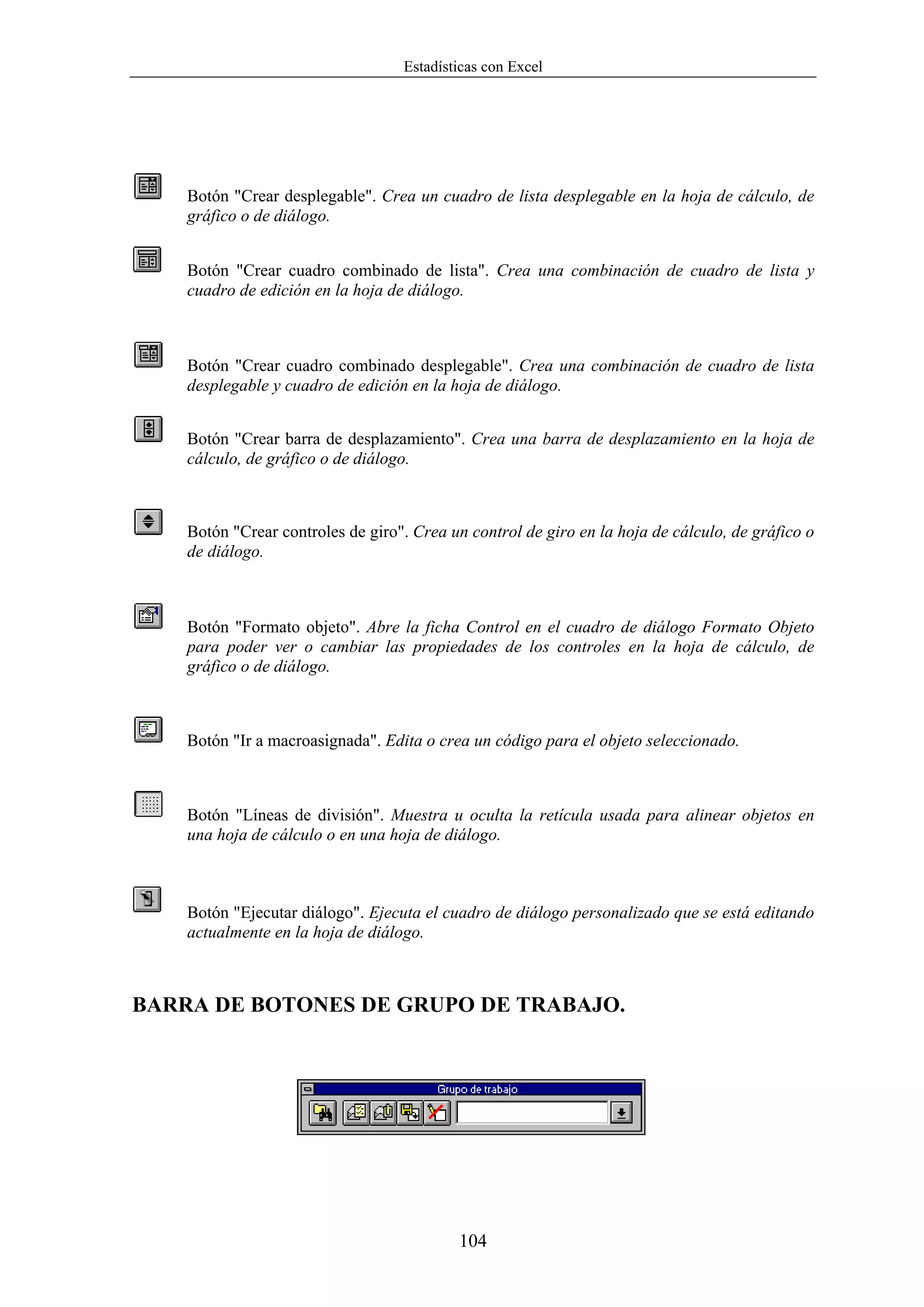 Estadísticas con Excel




    Botón "Crear desplegable". Crea un cuadro de lista desplegable en la hoja de cálculo, de
    gráfico o de diálogo.


    Botón "Crear cuadro combinado de lista". Crea una combinación de cuadro de lista y
    cuadro de edición en la hoja de diálogo.



    Botón "Crear cuadro combinado desplegable". Crea una combinación de cuadro de lista
    desplegable y cuadro de edición en la hoja de diálogo.


    Botón "Crear barra de desplazamiento". Crea una barra de desplazamiento en la hoja de
    cálculo, de gráfico o de diálogo.



    Botón "Crear controles de giro". Crea un control de giro en la hoja de cálculo, de gráfico o
    de diálogo.



    Botón "Formato objeto". Abre la ficha Control en el cuadro de diálogo Formato Objeto
    para poder ver o cambiar las propiedades de los controles en la hoja de cálculo, de
    gráfico o de diálogo.



    Botón "Ir a macroasignada". Edita o crea un código para el objeto seleccionado.



    Botón "Líneas de división". Muestra u oculta la retícula usada para alinear objetos en
    una hoja de cálculo o en una hoja de diálogo.



    Botón "Ejecutar diálogo". Ejecuta el cuadro de diálogo personalizado que se está editando
    actualmente en la hoja de diálogo.



BARRA DE BOTONES DE GRUPO DE TRABAJO.




                                           104
 