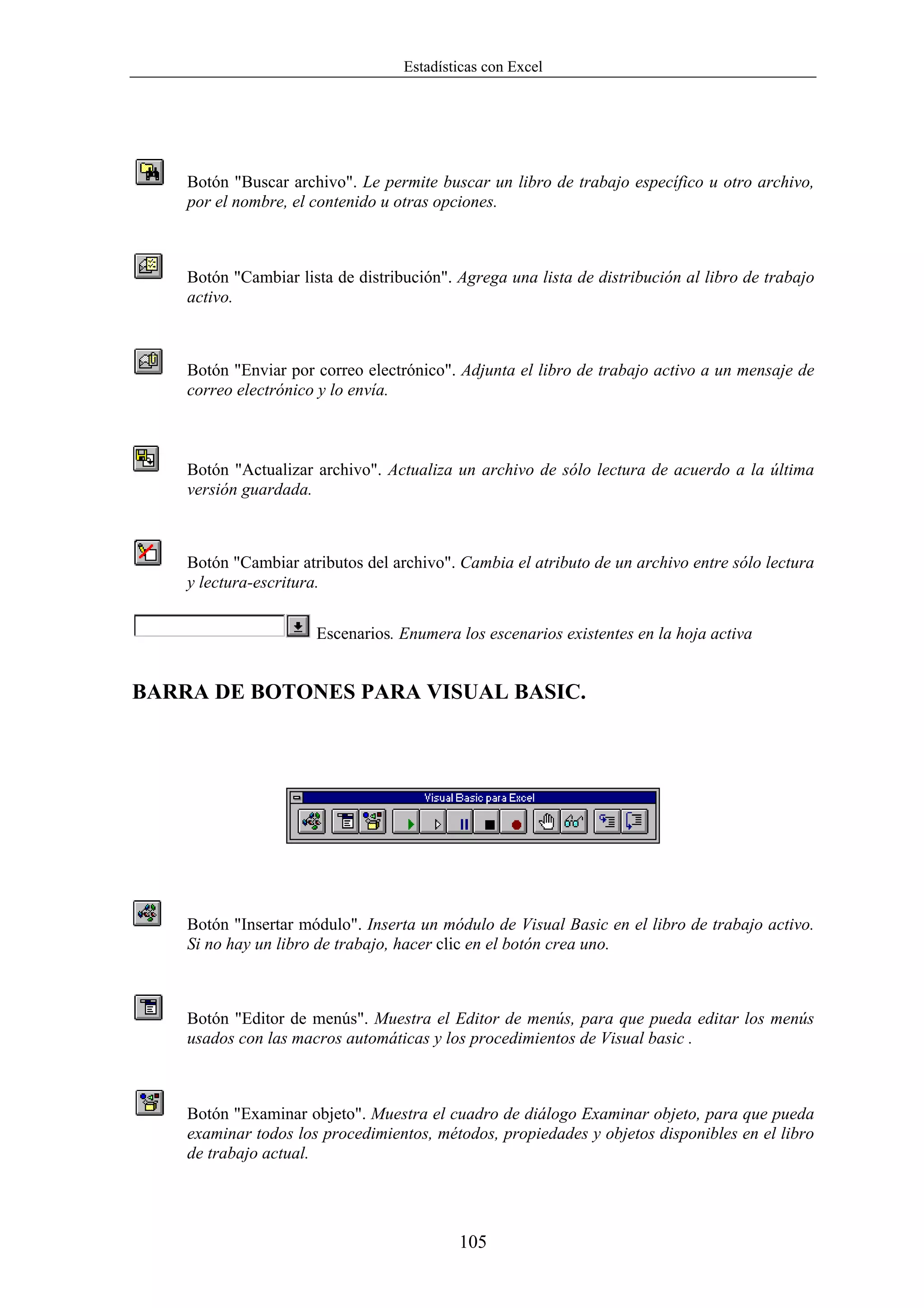 Estadísticas con Excel




    Botón "Buscar archivo". Le permite buscar un libro de trabajo específico u otro archivo,
    por el nombre, el contenido u otras opciones.



    Botón "Cambiar lista de distribución". Agrega una lista de distribución al libro de trabajo
    activo.



    Botón "Enviar por correo electrónico". Adjunta el libro de trabajo activo a un mensaje de
    correo electrónico y lo envía.



    Botón "Actualizar archivo". Actualiza un archivo de sólo lectura de acuerdo a la última
    versión guardada.



    Botón "Cambiar atributos del archivo". Cambia el atributo de un archivo entre sólo lectura
    y lectura-escritura.


                      Escenarios. Enumera los escenarios existentes en la hoja activa


BARRA DE BOTONES PARA VISUAL BASIC.




    Botón "Insertar módulo". Inserta un módulo de Visual Basic en el libro de trabajo activo.
    Si no hay un libro de trabajo, hacer clic en el botón crea uno.



    Botón "Editor de menús". Muestra el Editor de menús, para que pueda editar los menús
    usados con las macros automáticas y los procedimientos de Visual basic .



    Botón "Examinar objeto". Muestra el cuadro de diálogo Examinar objeto, para que pueda
    examinar todos los procedimientos, métodos, propiedades y objetos disponibles en el libro
    de trabajo actual.




                                           105
 