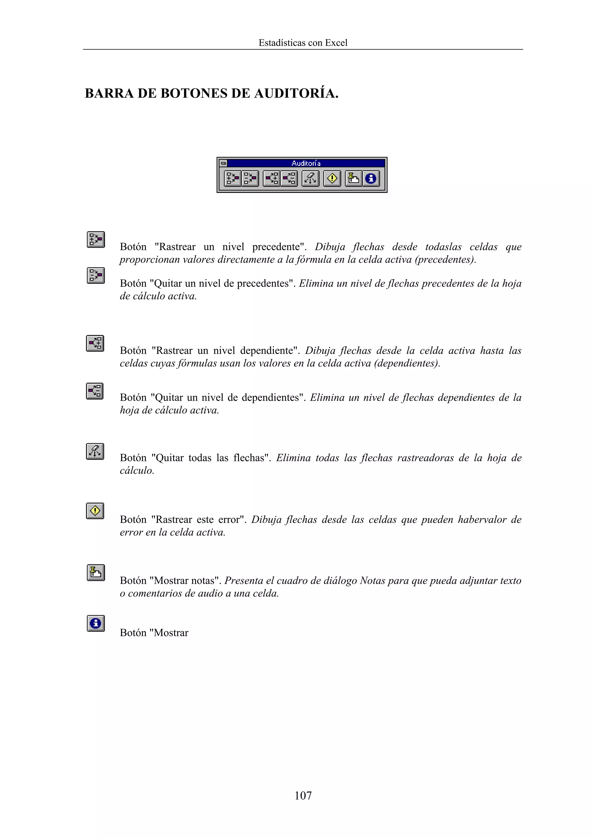 Estadísticas con Excel




BARRA DE BOTONES DE AUDITORÍA.




    Botón "Rastrear un nivel precedente". Dibuja flechas desde todaslas celdas que
    proporcionan valores directamente a la fórmula en la celda activa (precedentes).

    Botón "Quitar un nivel de precedentes". Elimina un nivel de flechas precedentes de la hoja
    de cálculo activa.



    Botón "Rastrear un nivel dependiente". Dibuja flechas desde la celda activa hasta las
    celdas cuyas fórmulas usan los valores en la celda activa (dependientes).


    Botón "Quitar un nivel de dependientes". Elimina un nivel de flechas dependientes de la
    hoja de cálculo activa.



    Botón "Quitar todas las flechas". Elimina todas las flechas rastreadoras de la hoja de
    cálculo.



    Botón "Rastrear este error". Dibuja flechas desde las celdas que pueden habervalor de
    error en la celda activa.



    Botón "Mostrar notas". Presenta el cuadro de diálogo Notas para que pueda adjuntar texto
    o comentarios de audio a una celda.


    Botón "Mostrar




                                           107
 