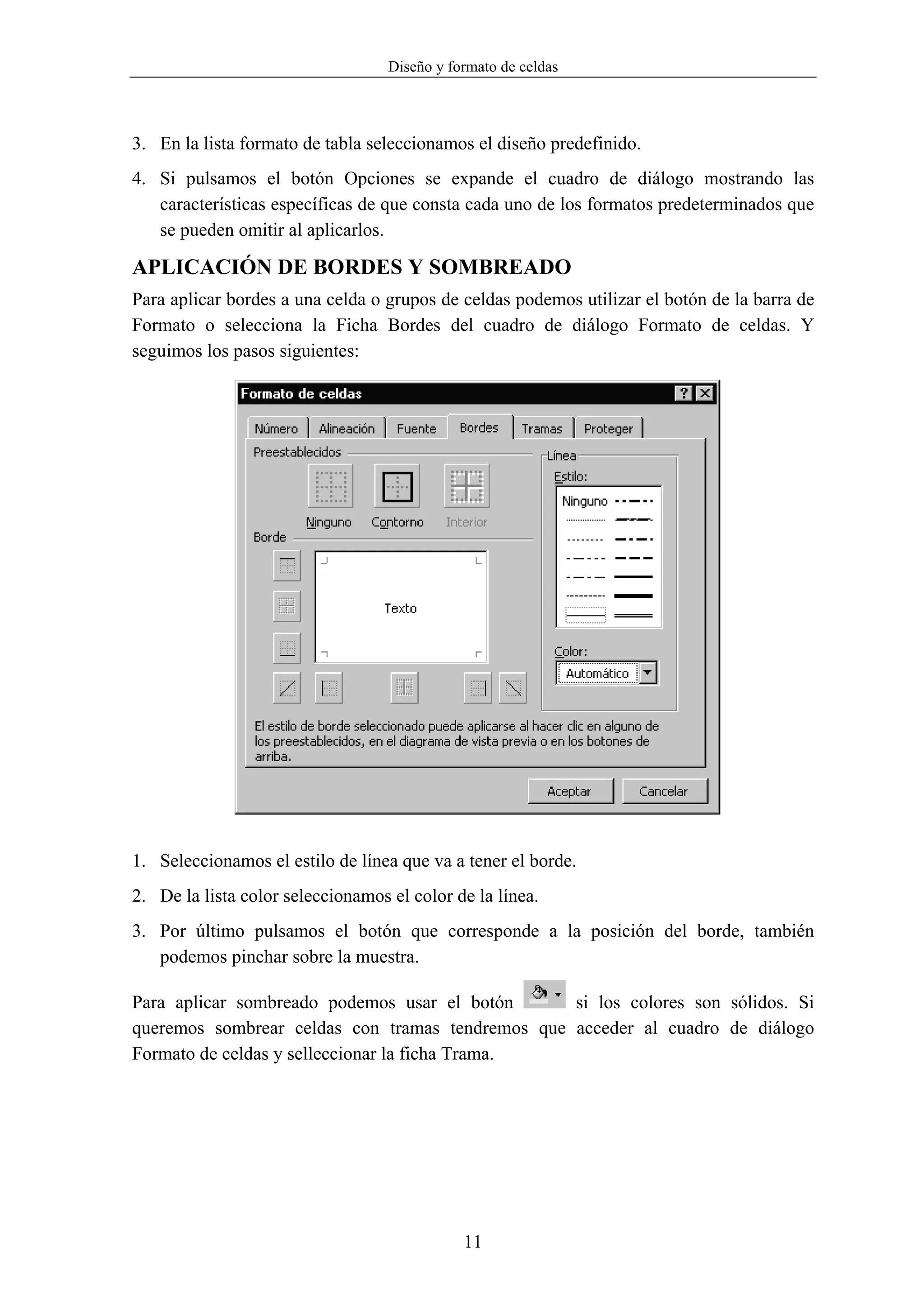 Diseño y formato de celdas



3. En la lista formato de tabla seleccionamos el diseño predefinido.
4. Si pulsamos el botón Opciones se expande el cuadro de diálogo mostrando las
   características específicas de que consta cada uno de los formatos predeterminados que
   se pueden omitir al aplicarlos.

APLICACIÓN DE BORDES Y SOMBREADO
Para aplicar bordes a una celda o grupos de celdas podemos utilizar el botón de la barra de
Formato o selecciona la Ficha Bordes del cuadro de diálogo Formato de celdas. Y
seguimos los pasos siguientes:




1. Seleccionamos el estilo de línea que va a tener el borde.
2. De la lista color seleccionamos el color de la línea.
3. Por último pulsamos el botón que corresponde a la posición del borde, también
   podemos pinchar sobre la muestra.

Para aplicar sombreado podemos usar el botón      si los colores son sólidos. Si
queremos sombrear celdas con tramas tendremos que acceder al cuadro de diálogo
Formato de celdas y selleccionar la ficha Trama.




                                              11
 