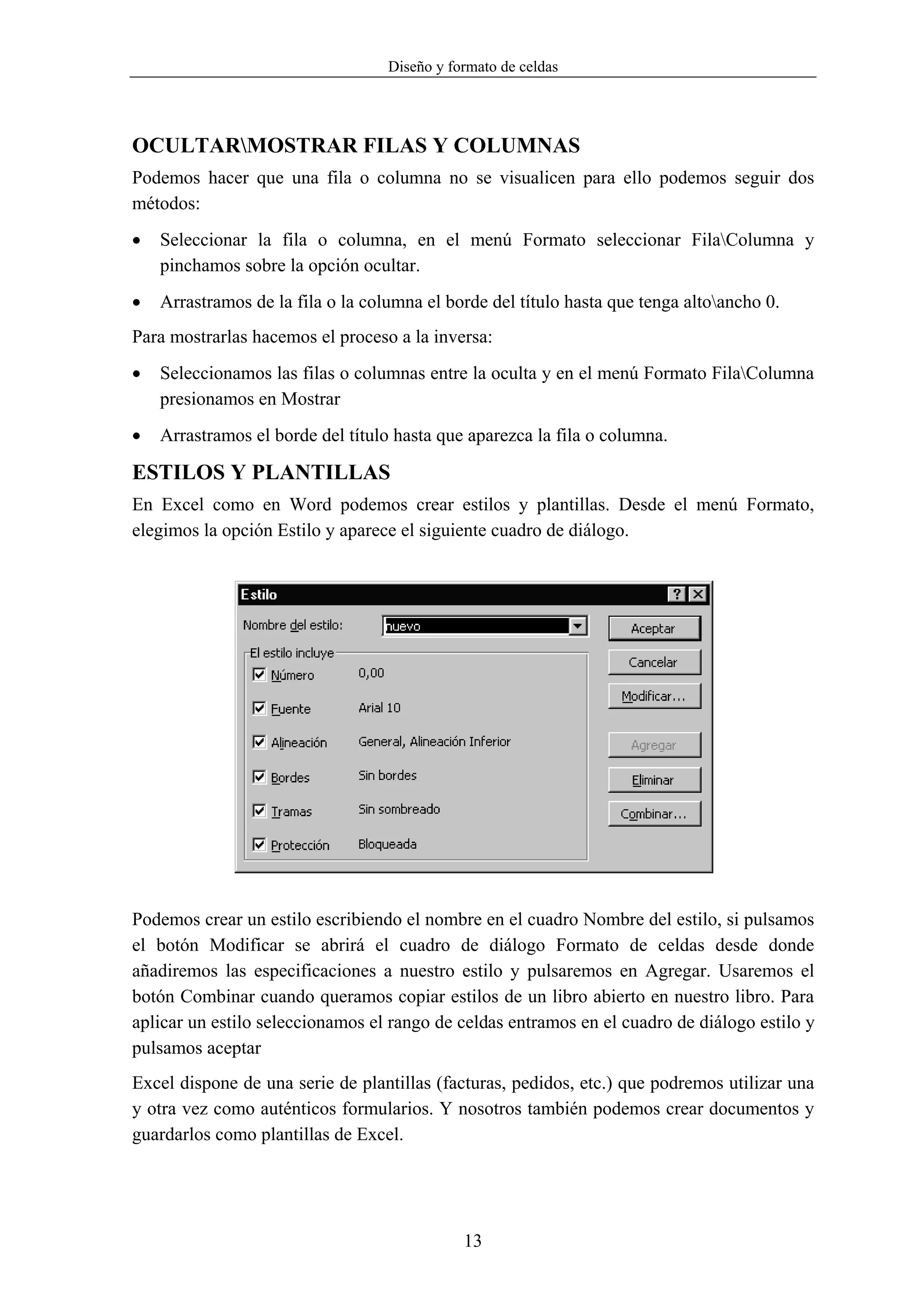 Diseño y formato de celdas




OCULTARMOSTRAR FILAS Y COLUMNAS
Podemos hacer que una fila o columna no se visualicen para ello podemos seguir dos
métodos:
•   Seleccionar la fila o columna, en el menú Formato seleccionar FilaColumna y
    pinchamos sobre la opción ocultar.
•   Arrastramos de la fila o la columna el borde del título hasta que tenga altoancho 0.
Para mostrarlas hacemos el proceso a la inversa:
•   Seleccionamos las filas o columnas entre la oculta y en el menú Formato FilaColumna
    presionamos en Mostrar
•   Arrastramos el borde del título hasta que aparezca la fila o columna.

ESTILOS Y PLANTILLAS
En Excel como en Word podemos crear estilos y plantillas. Desde el menú Formato,
elegimos la opción Estilo y aparece el siguiente cuadro de diálogo.




Podemos crear un estilo escribiendo el nombre en el cuadro Nombre del estilo, si pulsamos
el botón Modificar se abrirá el cuadro de diálogo Formato de celdas desde donde
añadiremos las especificaciones a nuestro estilo y pulsaremos en Agregar. Usaremos el
botón Combinar cuando queramos copiar estilos de un libro abierto en nuestro libro. Para
aplicar un estilo seleccionamos el rango de celdas entramos en el cuadro de diálogo estilo y
pulsamos aceptar
Excel dispone de una serie de plantillas (facturas, pedidos, etc.) que podremos utilizar una
y otra vez como auténticos formularios. Y nosotros también podemos crear documentos y
guardarlos como plantillas de Excel.




                                              13
 