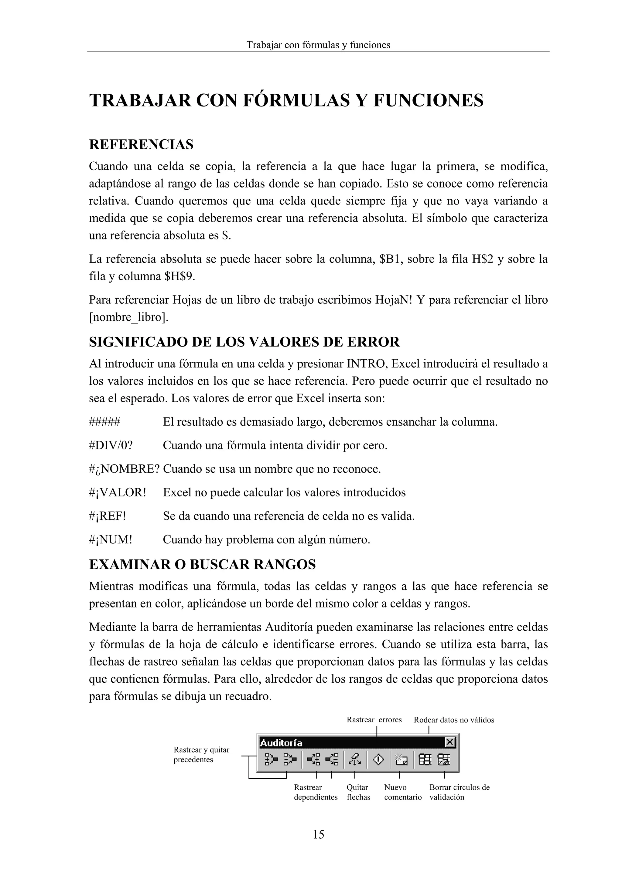 Trabajar con fórmulas y funciones




TRABAJAR CON FÓRMULAS Y FUNCIONES

REFERENCIAS
Cuando una celda se copia, la referencia a la que hace lugar la primera, se modifica,
adaptándose al rango de las celdas donde se han copiado. Esto se conoce como referencia
relativa. Cuando queremos que una celda quede siempre fija y que no vaya variando a
medida que se copia deberemos crear una referencia absoluta. El símbolo que caracteriza
una referencia absoluta es $.
La referencia absoluta se puede hacer sobre la columna, $B1, sobre la fila H$2 y sobre la
fila y columna $H$9.
Para referenciar Hojas de un libro de trabajo escribimos HojaN! Y para referenciar el libro
[nombre_libro].

SIGNIFICADO DE LOS VALORES DE ERROR
Al introducir una fórmula en una celda y presionar INTRO, Excel introducirá el resultado a
los valores incluidos en los que se hace referencia. Pero puede ocurrir que el resultado no
sea el esperado. Los valores de error que Excel inserta son:
#####         El resultado es demasiado largo, deberemos ensanchar la columna.
#DIV/0?       Cuando una fórmula intenta dividir por cero.
#¿NOMBRE? Cuando se usa un nombre que no reconoce.
#¡VALOR!      Excel no puede calcular los valores introducidos
#¡REF!        Se da cuando una referencia de celda no es valida.
#¡NUM!        Cuando hay problema con algún número.

EXAMINAR O BUSCAR RANGOS
Mientras modificas una fórmula, todas las celdas y rangos a las que hace referencia se
presentan en color, aplicándose un borde del mismo color a celdas y rangos.
Mediante la barra de herramientas Auditoría pueden examinarse las relaciones entre celdas
y fórmulas de la hoja de cálculo e identificarse errores. Cuando se utiliza esta barra, las
flechas de rastreo señalan las celdas que proporcionan datos para las fórmulas y las celdas
que contienen fórmulas. Para ello, alrededor de los rangos de celdas que proporciona datos
para fórmulas se dibuja un recuadro.
                                                             Rastrear errores   Rodear datos no válidos


                Rastrear y quitar
                precedentes


                                              Rastrear       Quitar    Nuevo      Borrar círculos de
                                              dependientes   flechas   comentario validación



                                                   15
 