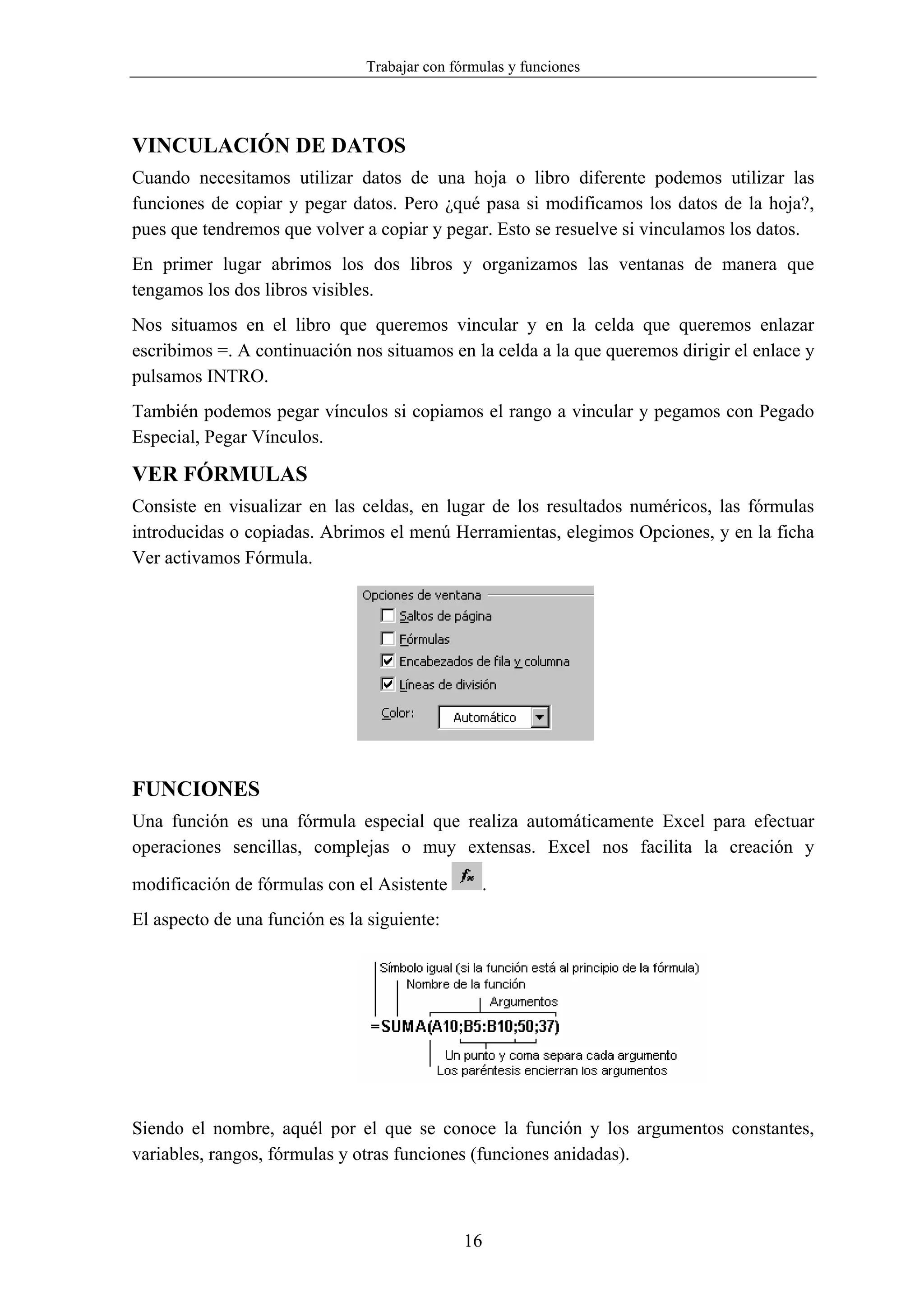 Trabajar con fórmulas y funciones




VINCULACIÓN DE DATOS
Cuando necesitamos utilizar datos de una hoja o libro diferente podemos utilizar las
funciones de copiar y pegar datos. Pero ¿qué pasa si modificamos los datos de la hoja?,
pues que tendremos que volver a copiar y pegar. Esto se resuelve si vinculamos los datos.
En primer lugar abrimos los dos libros y organizamos las ventanas de manera que
tengamos los dos libros visibles.
Nos situamos en el libro que queremos vincular y en la celda que queremos enlazar
escribimos =. A continuación nos situamos en la celda a la que queremos dirigir el enlace y
pulsamos INTRO.
También podemos pegar vínculos si copiamos el rango a vincular y pegamos con Pegado
Especial, Pegar Vínculos.

VER FÓRMULAS
Consiste en visualizar en las celdas, en lugar de los resultados numéricos, las fórmulas
introducidas o copiadas. Abrimos el menú Herramientas, elegimos Opciones, y en la ficha
Ver activamos Fórmula.




FUNCIONES
Una función es una fórmula especial que realiza automáticamente Excel para efectuar
operaciones sencillas, complejas o muy extensas. Excel nos facilita la creación y

modificación de fórmulas con el Asistente       .
El aspecto de una función es la siguiente:




Siendo el nombre, aquél por el que se conoce la función y los argumentos constantes,
variables, rangos, fórmulas y otras funciones (funciones anidadas).



                                              16
 