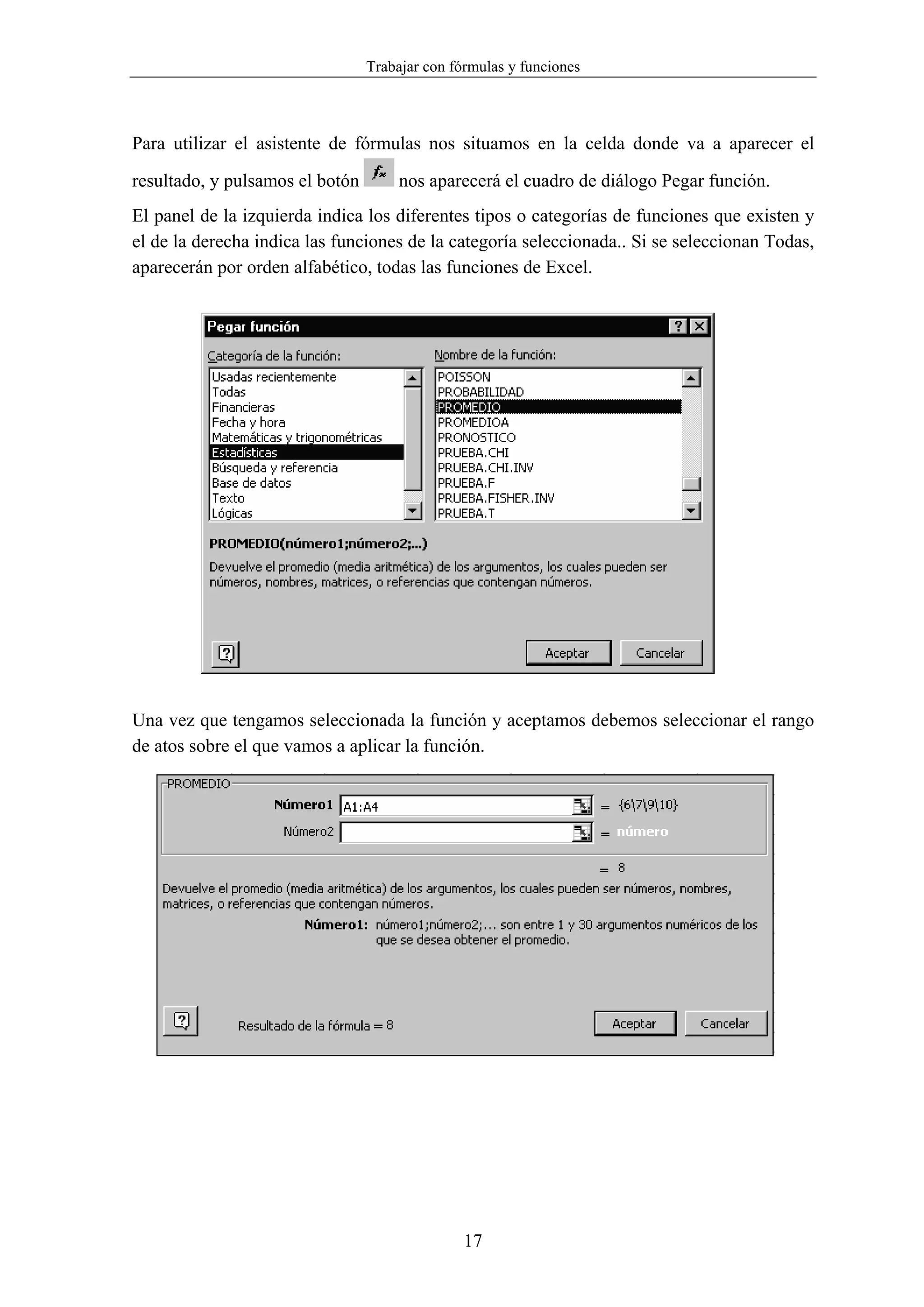 Trabajar con fórmulas y funciones



Para utilizar el asistente de fórmulas nos situamos en la celda donde va a aparecer el

resultado, y pulsamos el botón        nos aparecerá el cuadro de diálogo Pegar función.
El panel de la izquierda indica los diferentes tipos o categorías de funciones que existen y
el de la derecha indica las funciones de la categoría seleccionada.. Si se seleccionan Todas,
aparecerán por orden alfabético, todas las funciones de Excel.




Una vez que tengamos seleccionada la función y aceptamos debemos seleccionar el rango
de atos sobre el que vamos a aplicar la función.




                                                17
 