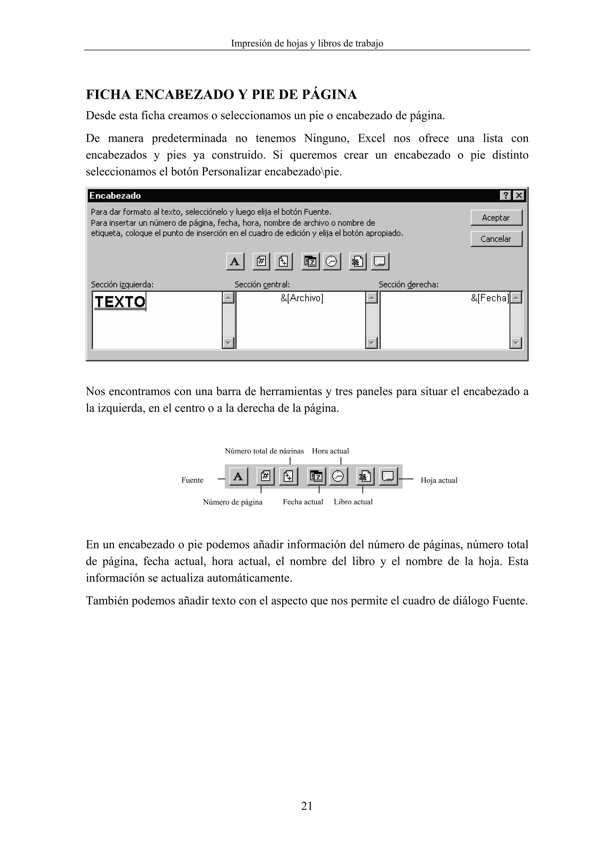 Impresión de hojas y libros de trabajo




FICHA ENCABEZADO Y PIE DE PÁGINA
Desde esta ficha creamos o seleccionamos un pie o encabezado de página.
De manera predeterminada no tenemos Ninguno, Excel nos ofrece una lista con
encabezados y pies ya construido. Si queremos crear un encabezado o pie distinto
seleccionamos el botón Personalizar encabezadopie.




Nos encontramos con una barra de herramientas y tres paneles para situar el encabezado a
la izquierda, en el centro o a la derecha de la página.


                             Número total de páginas Hora actual


                   Fuente                                                  Hoja actual

                        Número de página     Fecha actual   Libro actual




En un encabezado o pie podemos añadir información del número de páginas, número total
de página, fecha actual, hora actual, el nombre del libro y el nombre de la hoja. Esta
información se actualiza automáticamente.
También podemos añadir texto con el aspecto que nos permite el cuadro de diálogo Fuente.




                                                  21
 