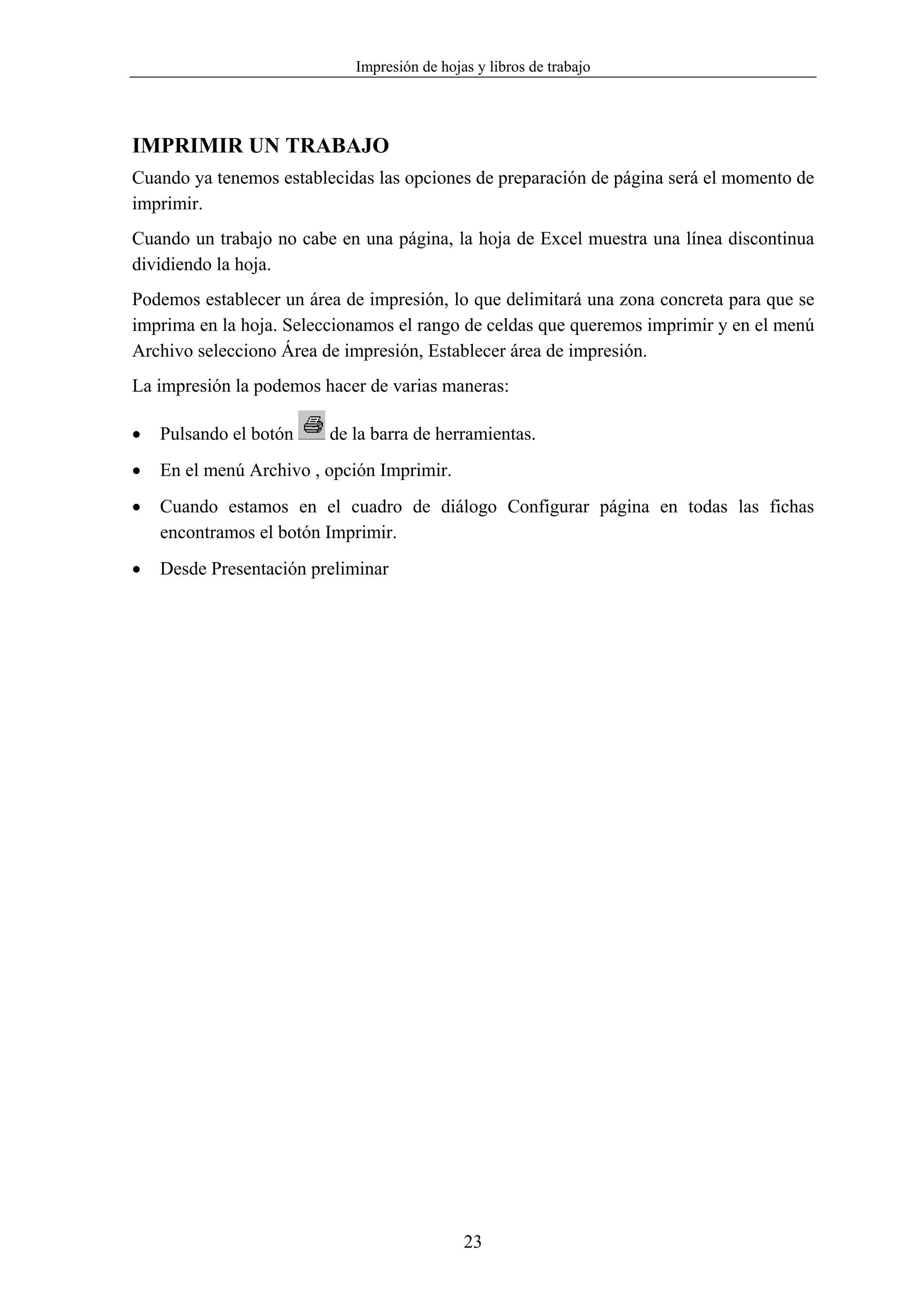 Impresión de hojas y libros de trabajo




IMPRIMIR UN TRABAJO
Cuando ya tenemos establecidas las opciones de preparación de página será el momento de
imprimir.
Cuando un trabajo no cabe en una página, la hoja de Excel muestra una línea discontinua
dividiendo la hoja.
Podemos establecer un área de impresión, lo que delimitará una zona concreta para que se
imprima en la hoja. Seleccionamos el rango de celdas que queremos imprimir y en el menú
Archivo selecciono Área de impresión, Establecer área de impresión.
La impresión la podemos hacer de varias maneras:

•   Pulsando el botón    de la barra de herramientas.
•   En el menú Archivo , opción Imprimir.
•   Cuando estamos en el cuadro de diálogo Configurar página en todas las fichas
    encontramos el botón Imprimir.
•   Desde Presentación preliminar




                                             23
 