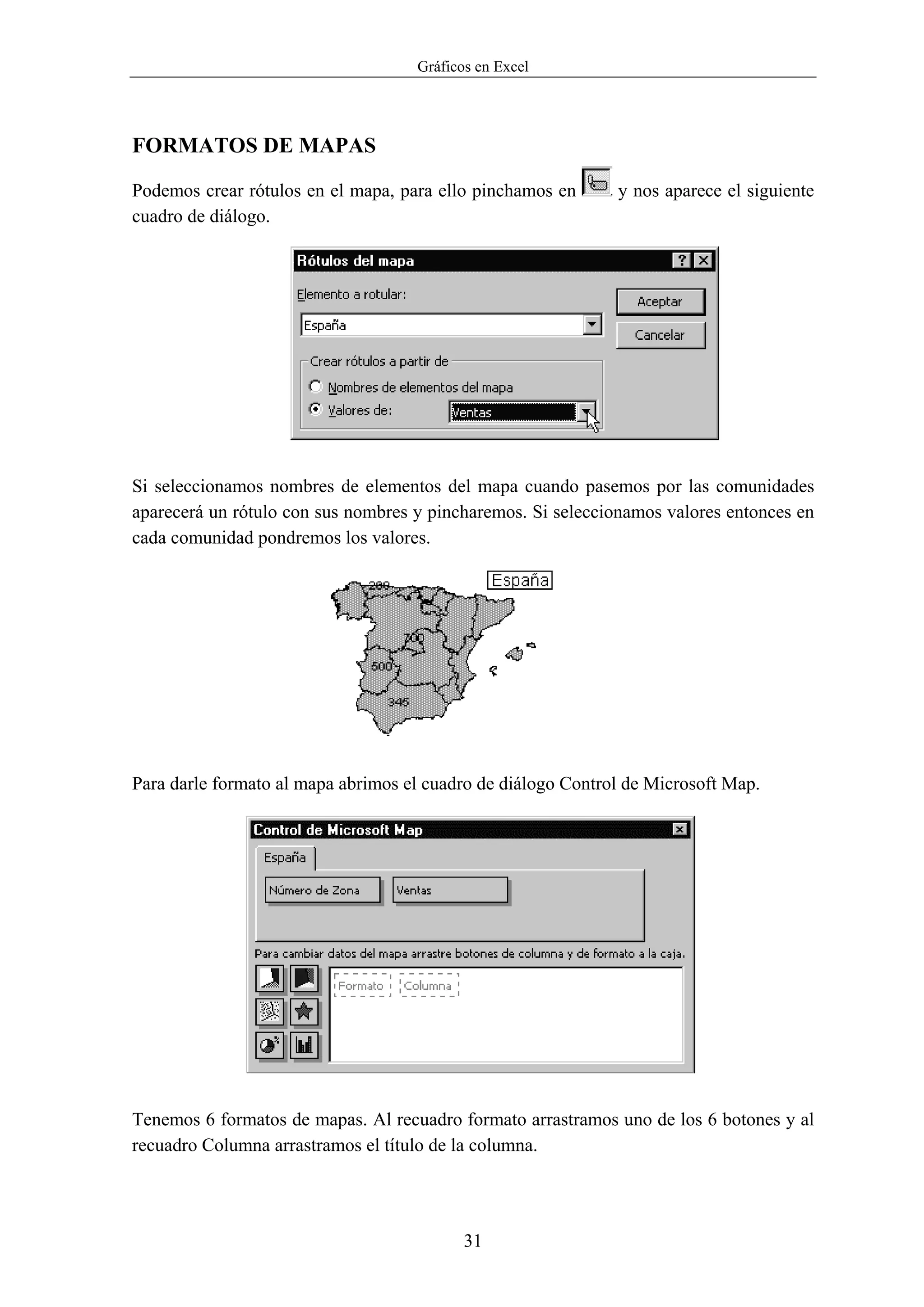 Gráficos en Excel




FORMATOS DE MAPAS

Podemos crear rótulos en el mapa, para ello pinchamos en      y nos aparece el siguiente
cuadro de diálogo.




Si seleccionamos nombres de elementos del mapa cuando pasemos por las comunidades
aparecerá un rótulo con sus nombres y pincharemos. Si seleccionamos valores entonces en
cada comunidad pondremos los valores.




Para darle formato al mapa abrimos el cuadro de diálogo Control de Microsoft Map.




Tenemos 6 formatos de mapas. Al recuadro formato arrastramos uno de los 6 botones y al
recuadro Columna arrastramos el título de la columna.




                                           31
 