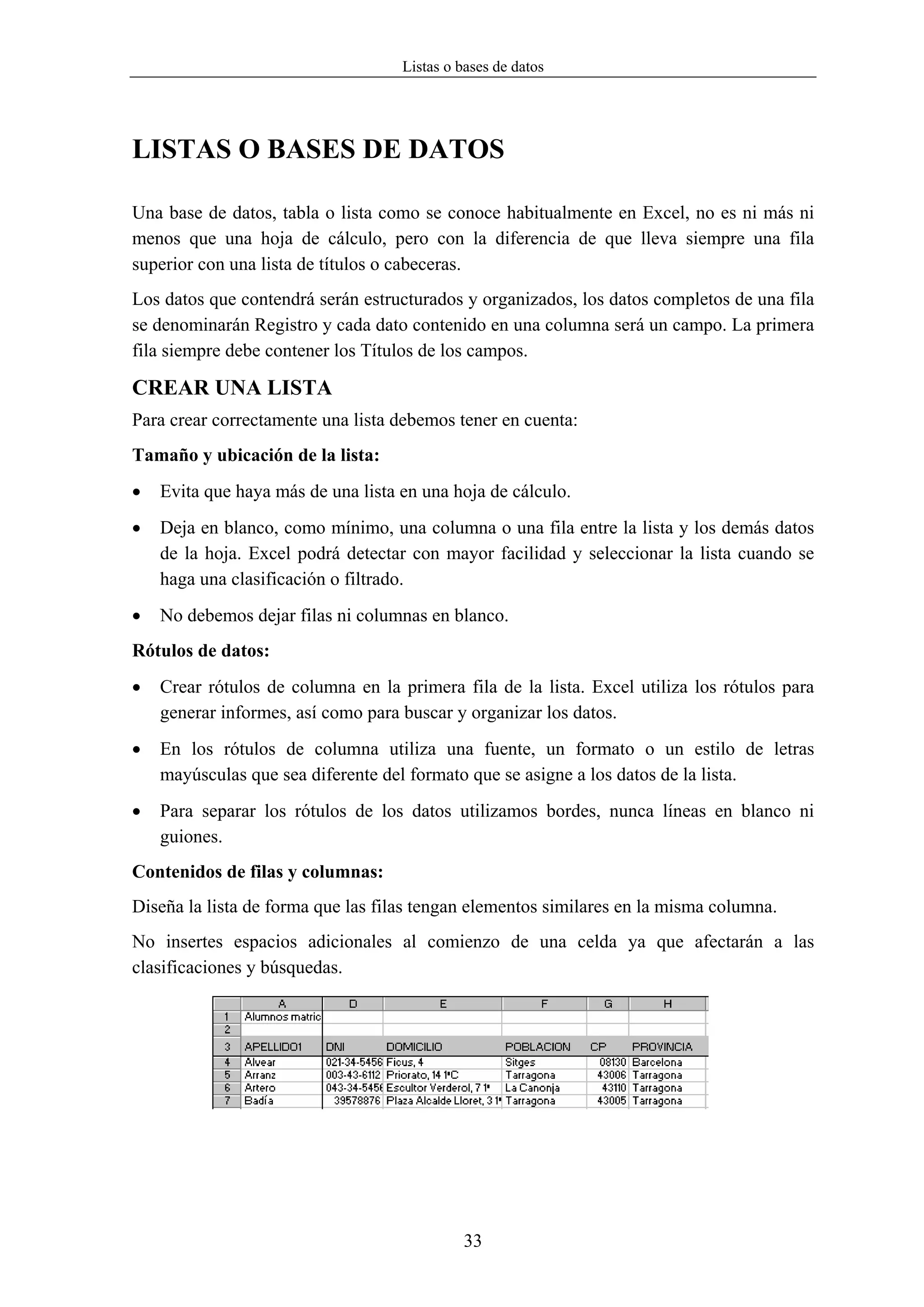 Listas o bases de datos




LISTAS O BASES DE DATOS

Una base de datos, tabla o lista como se conoce habitualmente en Excel, no es ni más ni
menos que una hoja de cálculo, pero con la diferencia de que lleva siempre una fila
superior con una lista de títulos o cabeceras.
Los datos que contendrá serán estructurados y organizados, los datos completos de una fila
se denominarán Registro y cada dato contenido en una columna será un campo. La primera
fila siempre debe contener los Títulos de los campos.

CREAR UNA LISTA
Para crear correctamente una lista debemos tener en cuenta:
Tamaño y ubicación de la lista:
•   Evita que haya más de una lista en una hoja de cálculo.
•   Deja en blanco, como mínimo, una columna o una fila entre la lista y los demás datos
    de la hoja. Excel podrá detectar con mayor facilidad y seleccionar la lista cuando se
    haga una clasificación o filtrado.
•   No debemos dejar filas ni columnas en blanco.
Rótulos de datos:
•   Crear rótulos de columna en la primera fila de la lista. Excel utiliza los rótulos para
    generar informes, así como para buscar y organizar los datos.
•   En los rótulos de columna utiliza una fuente, un formato o un estilo de letras
    mayúsculas que sea diferente del formato que se asigne a los datos de la lista.
•   Para separar los rótulos de los datos utilizamos bordes, nunca líneas en blanco ni
    guiones.
Contenidos de filas y columnas:
Diseña la lista de forma que las filas tengan elementos similares en la misma columna.
No insertes espacios adicionales al comienzo de una celda ya que afectarán a las
clasificaciones y búsquedas.




                                             33
 