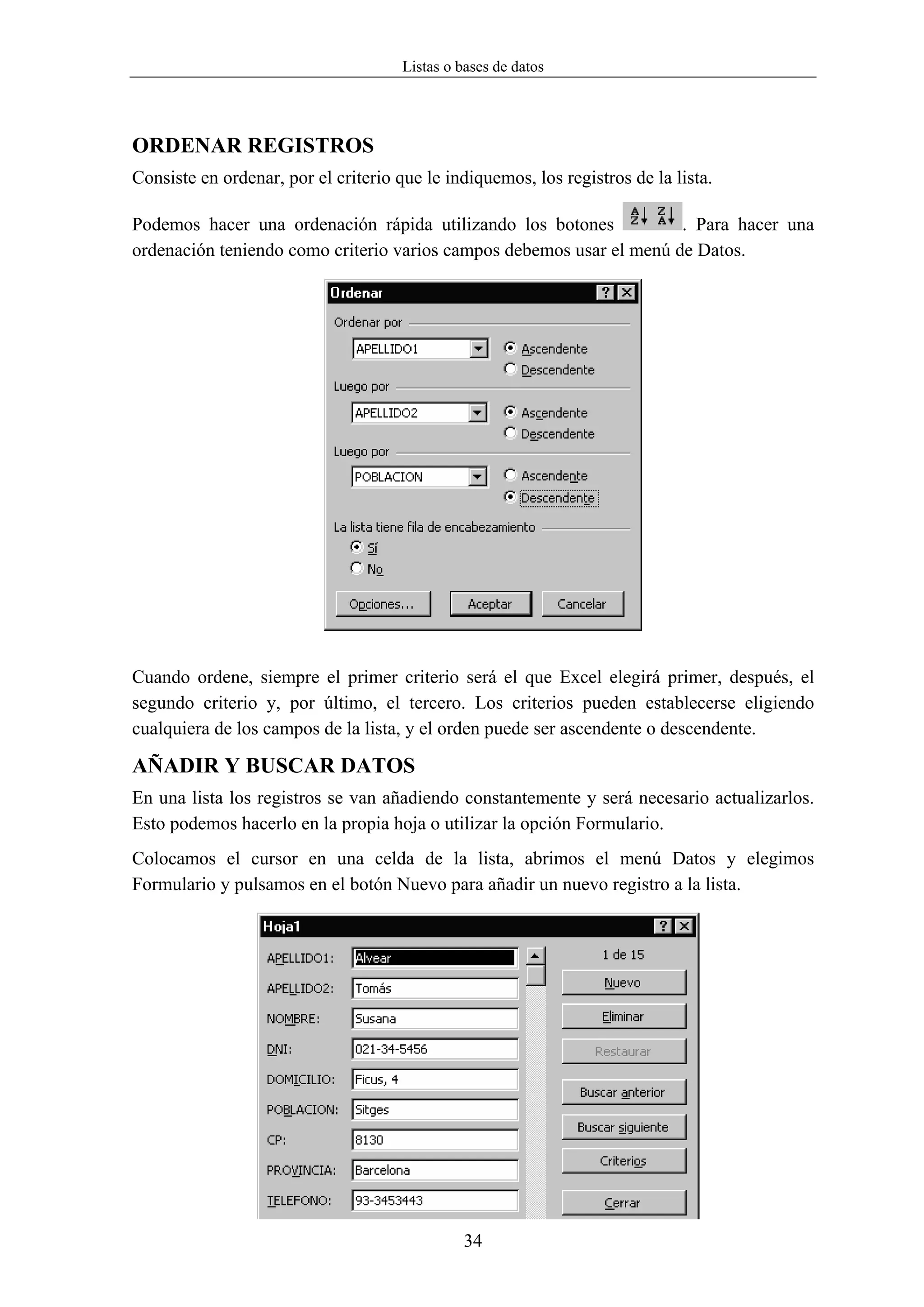 Listas o bases de datos




ORDENAR REGISTROS
Consiste en ordenar, por el criterio que le indiquemos, los registros de la lista.

Podemos hacer una ordenación rápida utilizando los botones            . Para hacer una
ordenación teniendo como criterio varios campos debemos usar el menú de Datos.




Cuando ordene, siempre el primer criterio será el que Excel elegirá primer, después, el
segundo criterio y, por último, el tercero. Los criterios pueden establecerse eligiendo
cualquiera de los campos de la lista, y el orden puede ser ascendente o descendente.

AÑADIR Y BUSCAR DATOS
En una lista los registros se van añadiendo constantemente y será necesario actualizarlos.
Esto podemos hacerlo en la propia hoja o utilizar la opción Formulario.
Colocamos el cursor en una celda de la lista, abrimos el menú Datos y elegimos
Formulario y pulsamos en el botón Nuevo para añadir un nuevo registro a la lista.




                                               34
 
