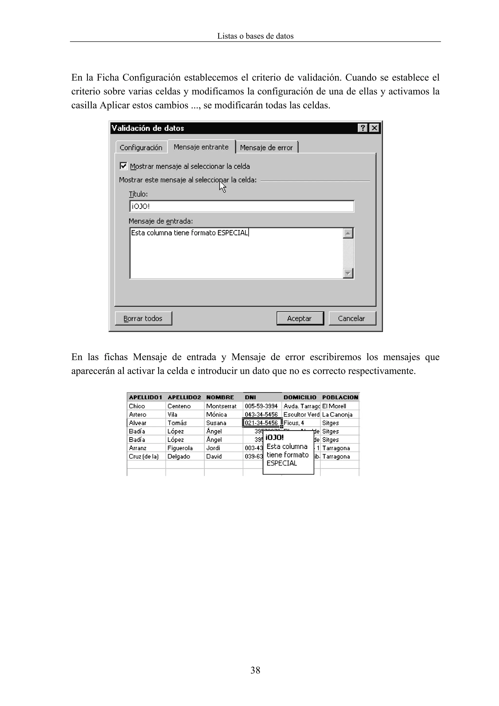 Listas o bases de datos



En la Ficha Configuración establecemos el criterio de validación. Cuando se establece el
criterio sobre varias celdas y modificamos la configuración de una de ellas y activamos la
casilla Aplicar estos cambios ..., se modificarán todas las celdas.




En las fichas Mensaje de entrada y Mensaje de error escribiremos los mensajes que
aparecerán al activar la celda e introducir un dato que no es correcto respectivamente.




                                            38
 